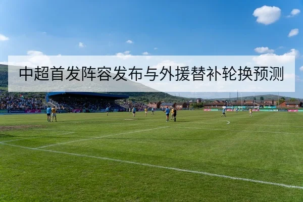 中超首发阵容发布与外援替补轮换预测
