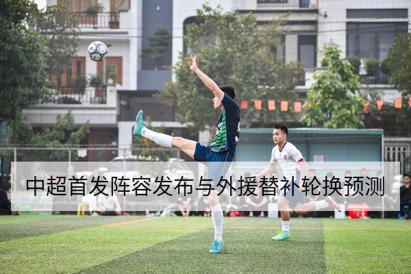 中超首发阵容发布与外援替补轮换预测